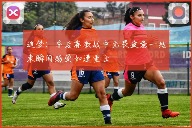 追梦：季后赛激战中无畏疲惫一结束瞬间感受如遭重击