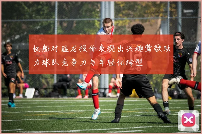快船对猛龙报价表现出兴趣莺歌助力球队竞争力与年轻化转型