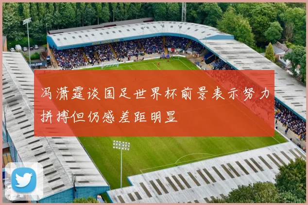 冯潇霆谈国足世界杯前景表示努力拼搏但仍感差距明显
