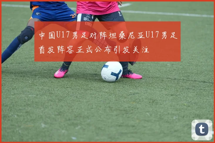 中国U17男足对阵坦桑尼亚U17男足首发阵容正式公布引发关注
