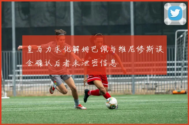 皇马力求化解姆巴佩与维尼修斯误会确认后者未泄密信息