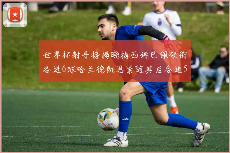 世界杯射手榜揭晓梅西姆巴佩领衔各进6球哈兰德凯恩紧随其后各进5球