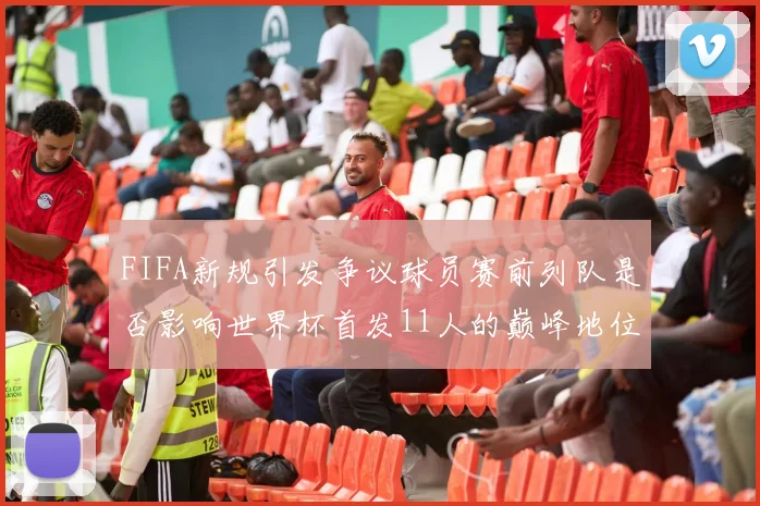 FIFA新规引发争议球员赛前列队是否影响世界杯首发11人的巅峰地位