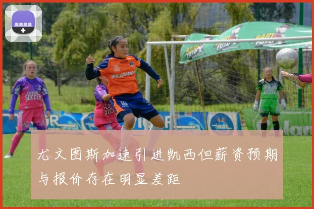 尤文图斯加速引进凯西但薪资预期与报价存在明显差距