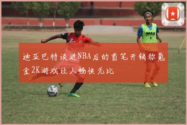迪亚巴特谈进NBA后的首笔开销称氪金2K游戏让人畅快无比