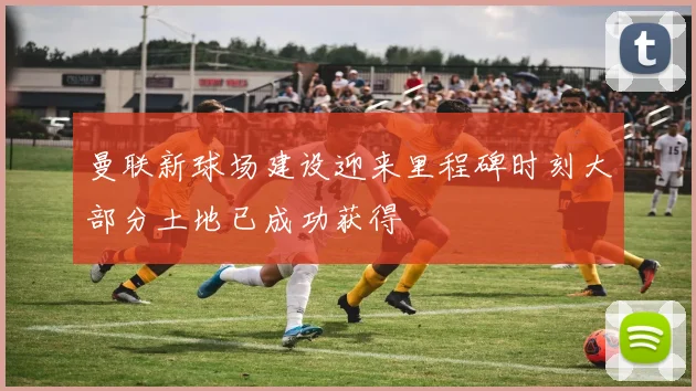 曼联新球场建设迎来里程碑时刻大部分土地已成功获得