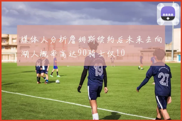 媒体人分析詹姆斯续约后未来去向湖人概率高达90骑士仅10