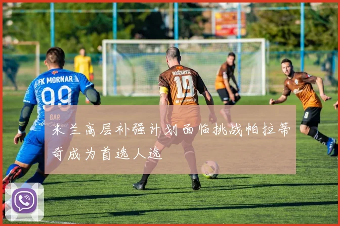 米兰高层补强计划面临挑战帕拉蒂奇成为首选人选