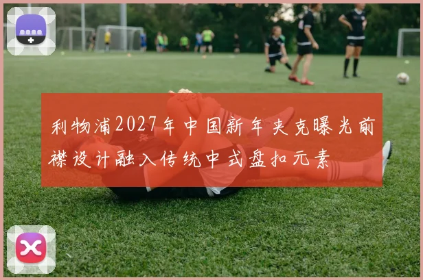 利物浦2027年中国新年夹克曝光前襟设计融入传统中式盘扣元素