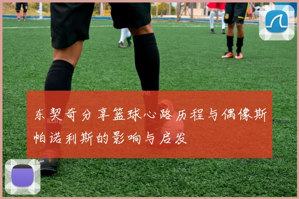 东契奇分享篮球心路历程与偶像斯帕诺利斯的影响与启发