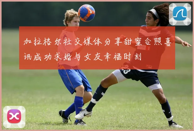 加拉格尔社交媒体分享甜蜜合照喜讯成功求婚与女友幸福时刻