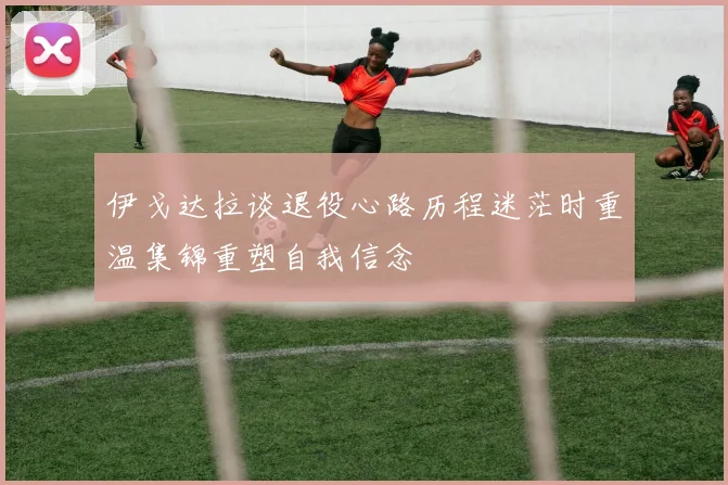 伊戈达拉谈退役心路历程迷茫时重温集锦重塑自我信念