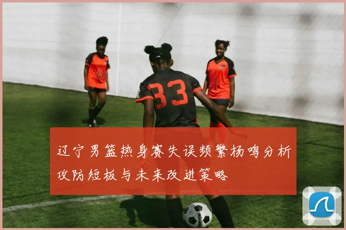 辽宁男篮热身赛失误频繁杨鸣分析攻防短板与未来改进策略