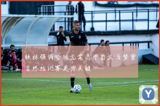 铁林强调哈珀无需急于首发马努曾言终结比赛更为关键