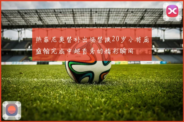 热菲尼奥替补出场替换20岁小将庞盛翰完成中超首秀的精彩瞬间