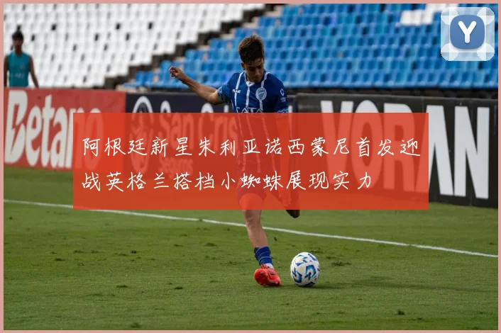 阿根廷新星朱利亚诺西蒙尼首发迎战英格兰搭档小蜘蛛展现实力