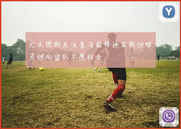 尤文图斯关注皇马前锋迪亚斯但球员倾向留队不愿转会