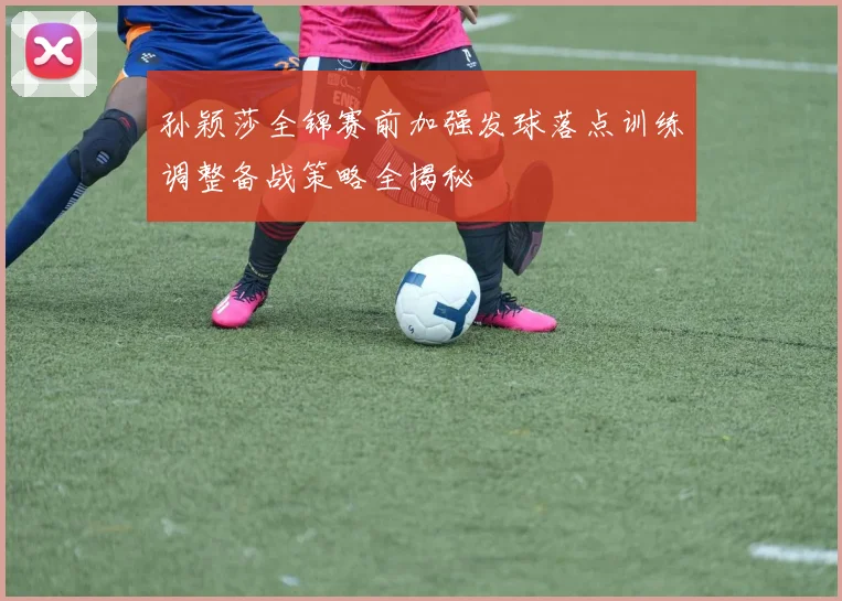 孙颖莎全锦赛前加强发球落点训练调整备战策略全揭秘