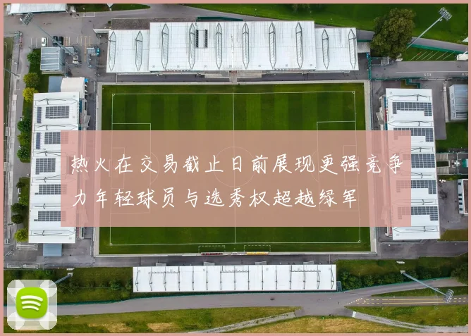 热火在交易截止日前展现更强竞争力年轻球员与选秀权超越绿军