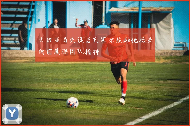 文班亚马失误后瓦塞尔鼓励他抬头向前展现团队精神