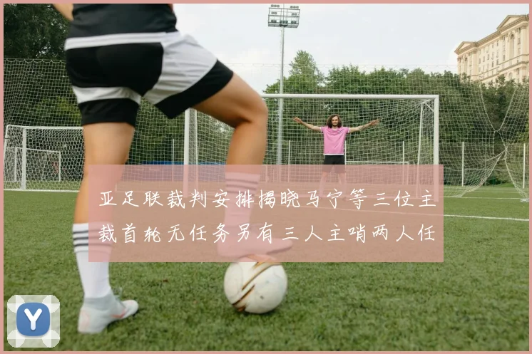 亚足联裁判安排揭晓马宁等三位主裁首轮无任务另有三人主哨两人任四官