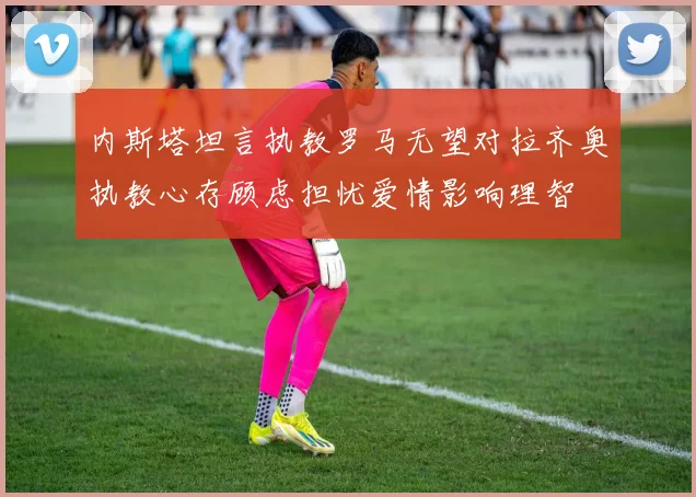 内斯塔坦言执教罗马无望对拉齐奥执教心存顾虑担忧爱情影响理智