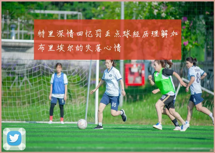 特里深情回忆罚丢点球经历理解加布里埃尔的失落心情