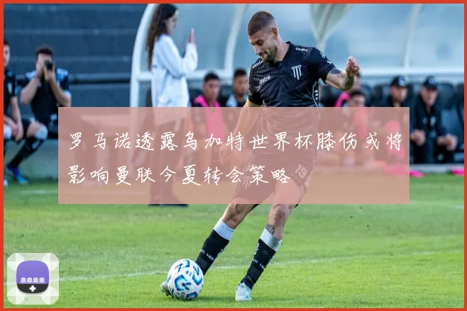 罗马诺透露乌加特世界杯膝伤或将影响曼联今夏转会策略
