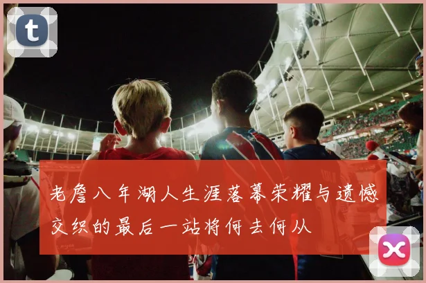 老詹八年湖人生涯落幕荣耀与遗憾交织的最后一站将何去何从