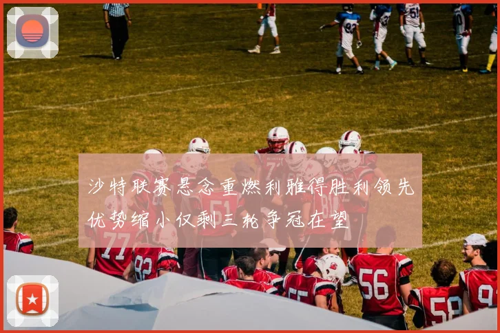 沙特联赛悬念重燃利雅得胜利领先优势缩小仅剩三轮争冠在望