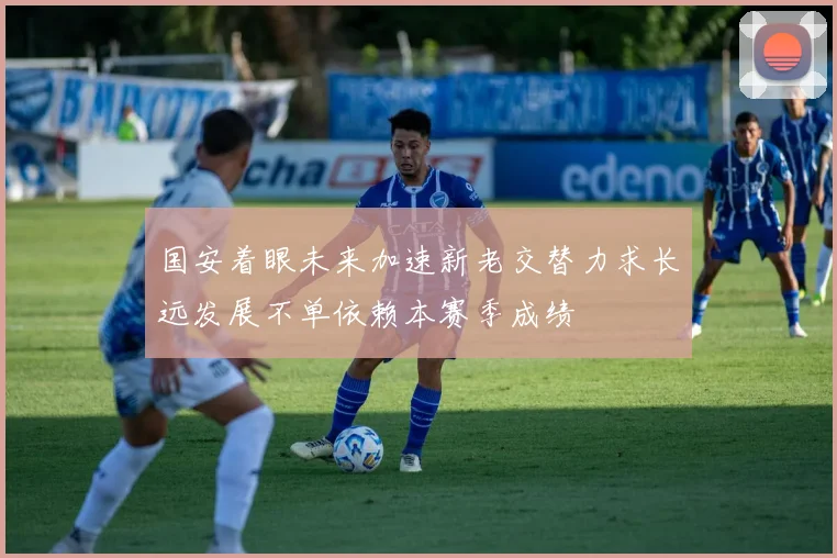 国安着眼未来加速新老交替力求长远发展不单依赖本赛季成绩
