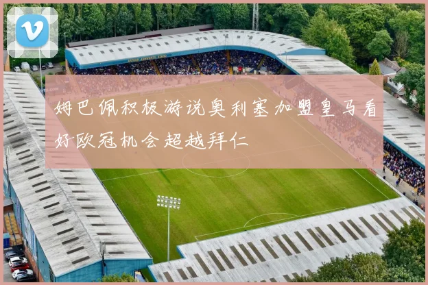 姆巴佩积极游说奥利塞加盟皇马看好欧冠机会超越拜仁