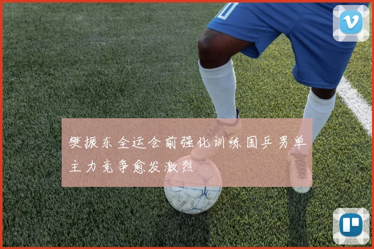 樊振东全运会前强化训练国乒男单主力竞争愈发激烈