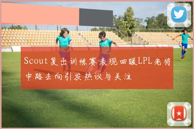 Scout复出训练赛表现回暖LPL老将中路去向引发热议与关注